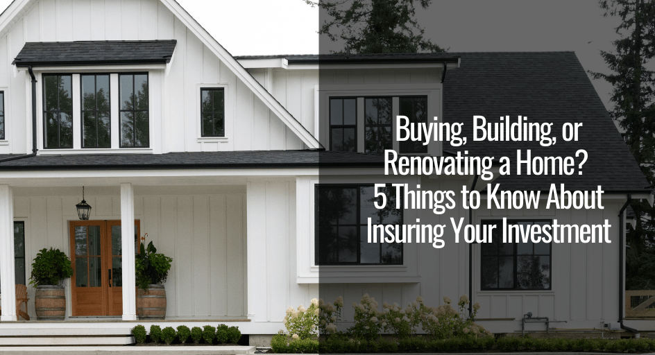 Buying, Building, or Renovating a Home? 5 Things to Know About Insuring Your Investment 